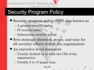 Transfo rm ing Live s. Inve nting the Future .
www.iit.edu
ITM 578 8
ILLINOIS INSTITUTE OF TECHNOLOGY
Security Program Policy
 Security program policy (SPP) also known as
– A general security policy
– IT security policy
– Information security policy
 Sets strategic direction, scope, and tone for
all security efforts within the organization
 An executive-level document
– Usually drafted by or with the CIO of the
organization
– Usually 2 to 10 pages long
 