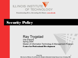 TransformingLives. InventingtheFuture. www.iit.edu
I ELLINOIS T UINS TI T
OF TECHNOLOGY
ITM 578 1
Security Policy
Ray Trygstad
ITM 478/578
Spring 2004
Master of Information Technology & Management Program
CenterforProfessional Development
Slides based on Whitman, M. and Mattord, H., Principles of InformationSecurity; Thomson Course Technology 2003
 