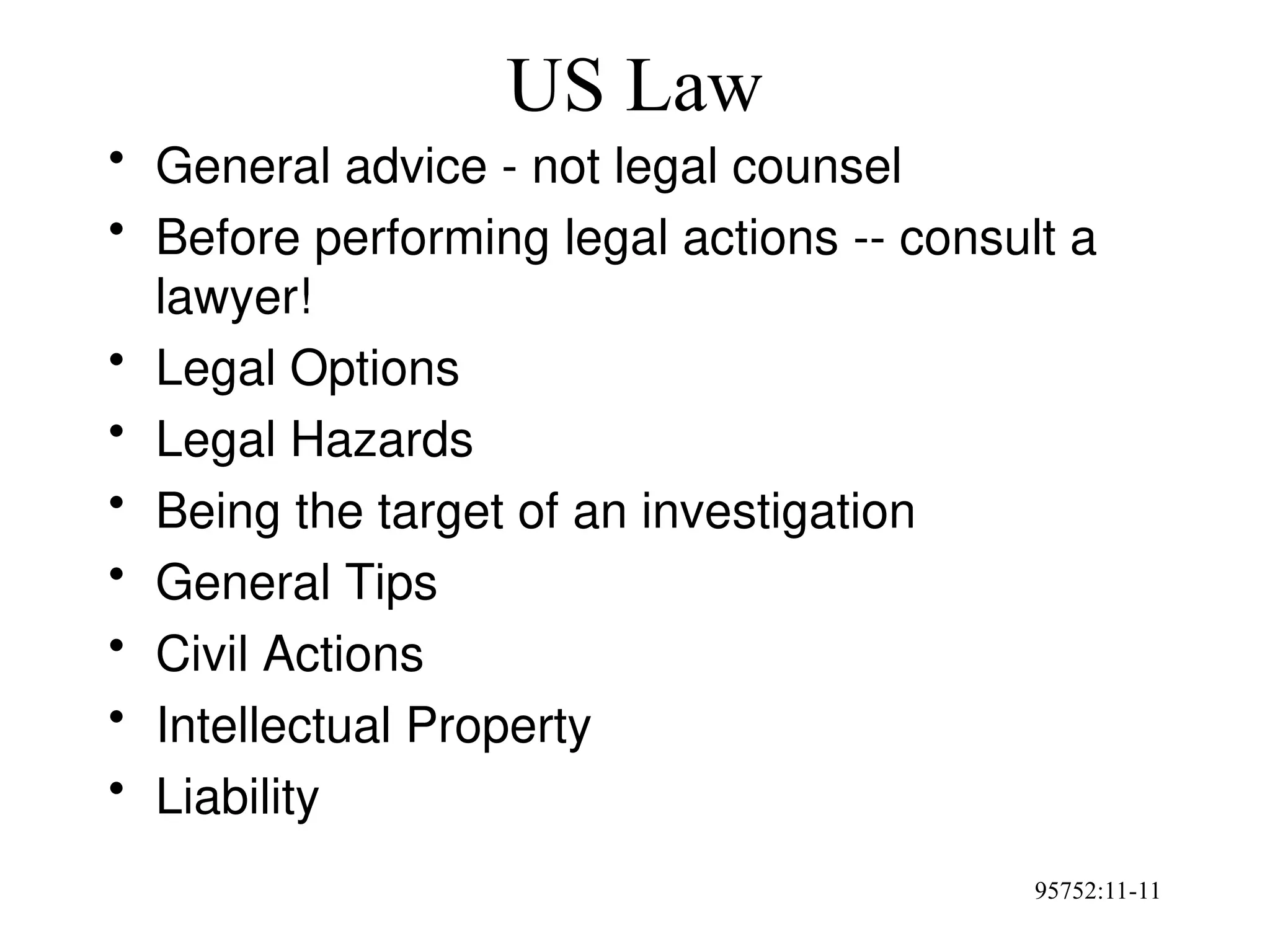 95752:11-11
US Law
• General advice - not legal counsel
• Before performing legal actions -- consult a
lawyer!
• Legal Options
• Legal Hazards
• Being the target of an investigation
• General Tips
• Civil Actions
• Intellectual Property
• Liability
 
