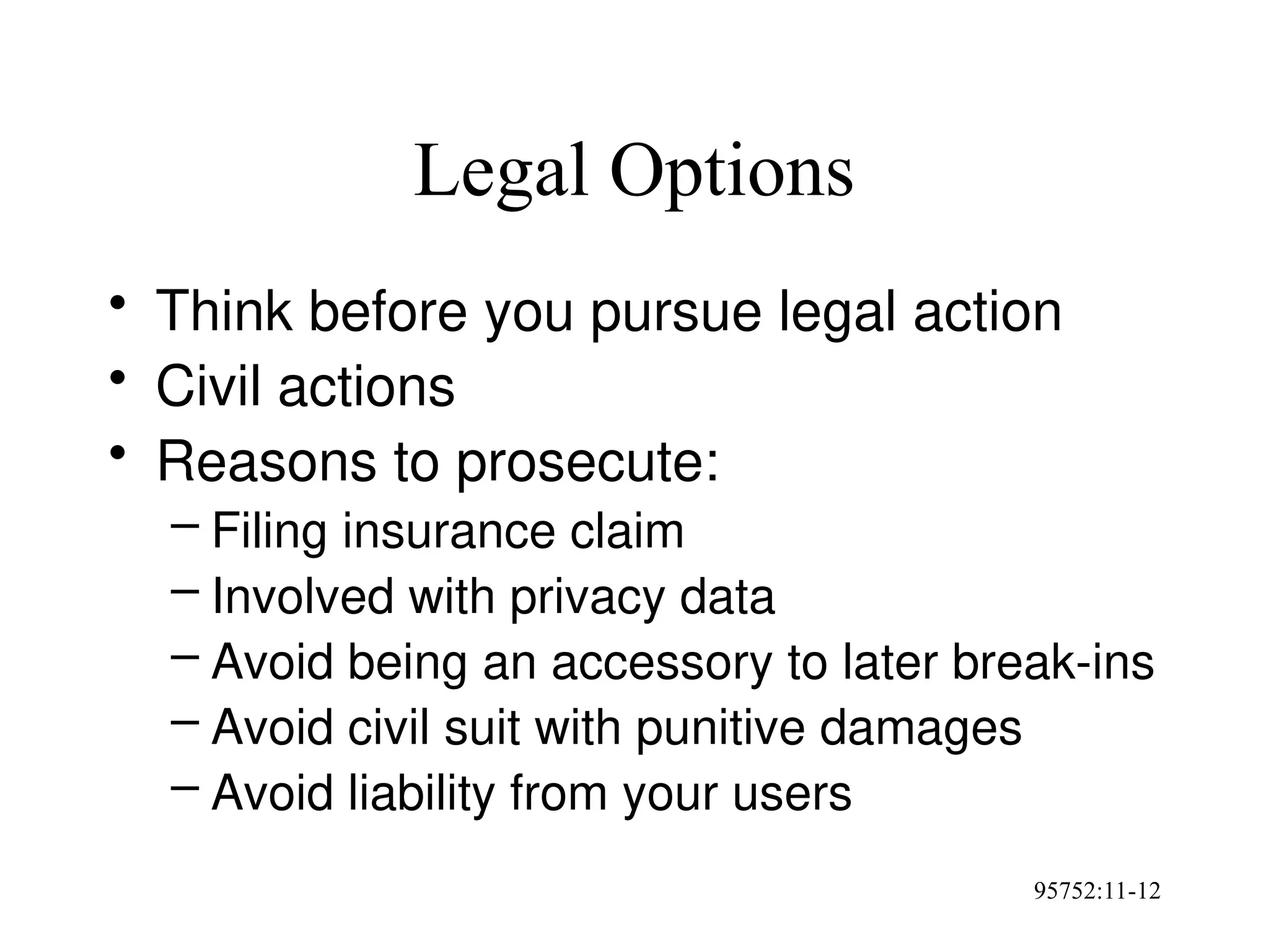 95752:11-12
Legal Options
• Think before you pursue legal action
• Civil actions
• Reasons to prosecute:
– Filing insurance claim
– Involved with privacy data
– Avoid being an accessory to later break-ins
– Avoid civil suit with punitive damages
– Avoid liability from your users
 