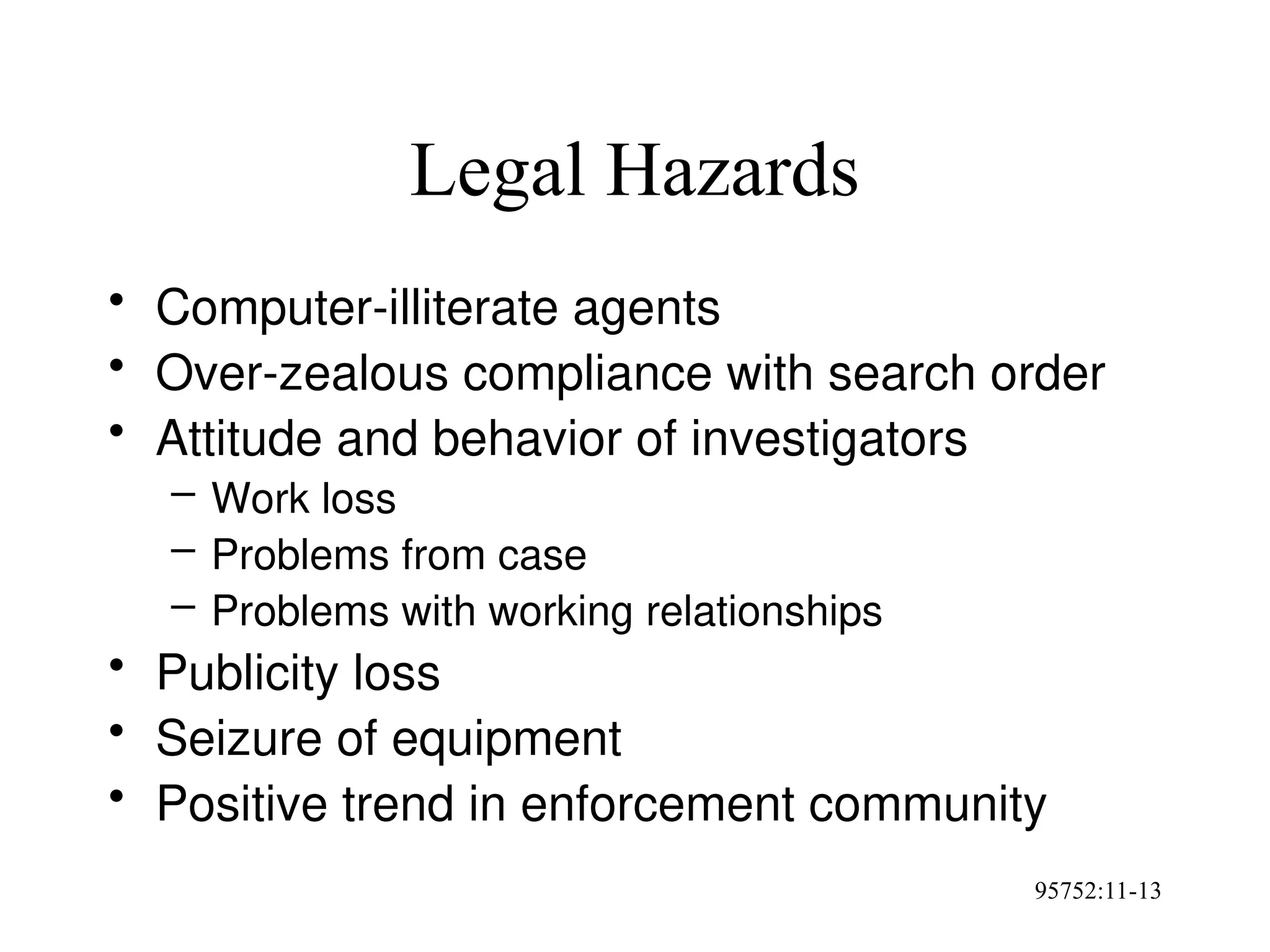 95752:11-13
Legal Hazards
• Computer-illiterate agents
• Over-zealous compliance with search order
• Attitude and behavior of investigators
– Work loss
– Problems from case
– Problems with working relationships
• Publicity loss
• Seizure of equipment
• Positive trend in enforcement community
 