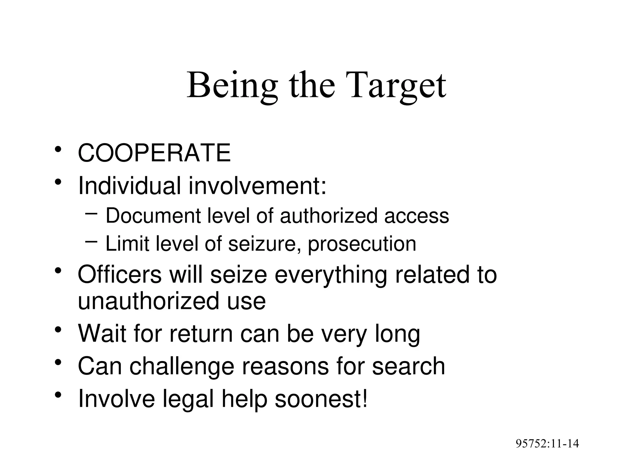 95752:11-14
Being the Target
• COOPERATE
• Individual involvement:
– Document level of authorized access
– Limit level of seizure, prosecution
• Officers will seize everything related to
unauthorized use
• Wait for return can be very long
• Can challenge reasons for search
• Involve legal help soonest!
 