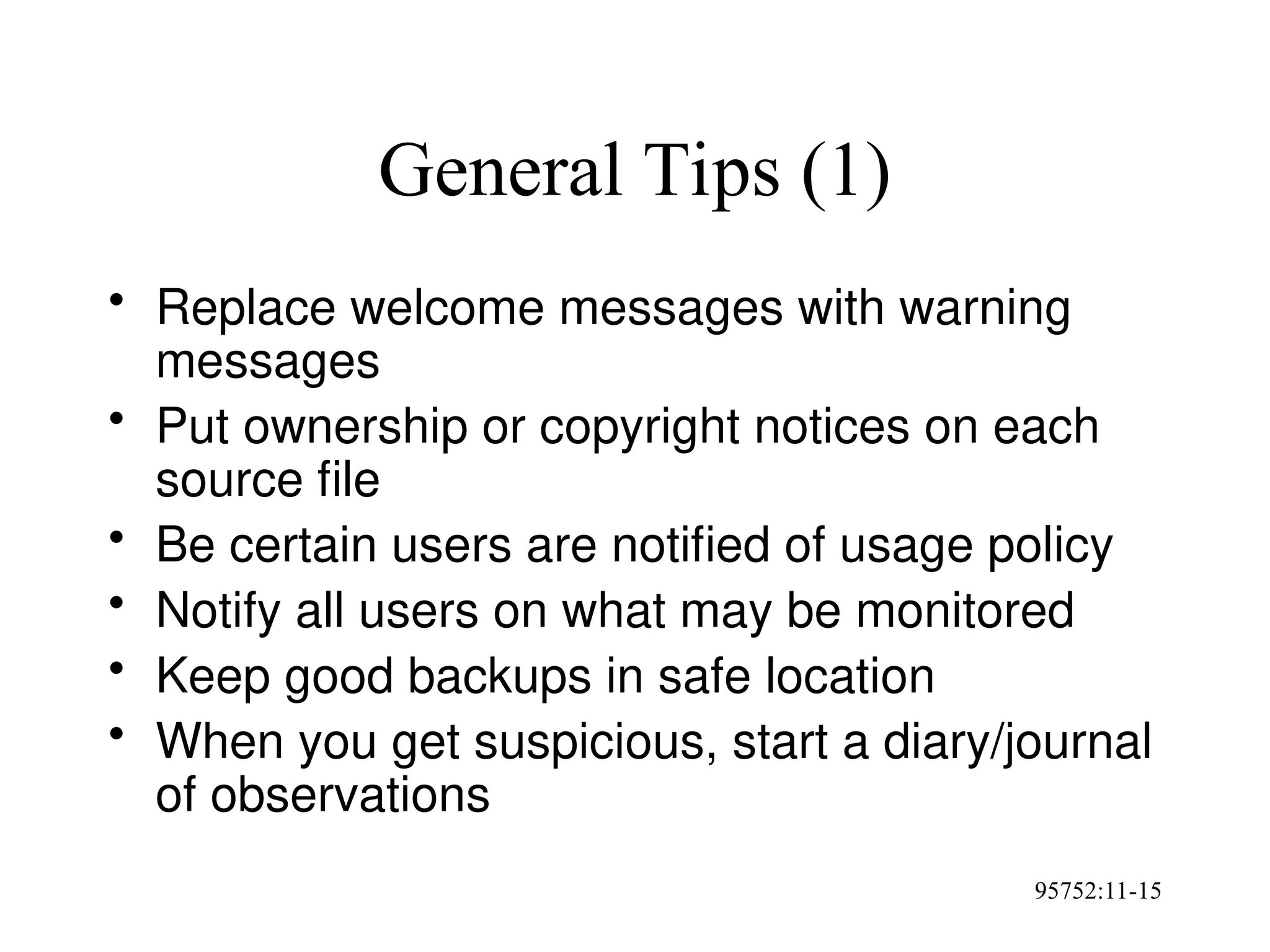 95752:11-15
General Tips (1)
• Replace welcome messages with warning
messages
• Put ownership or copyright notices on each
source file
• Be certain users are notified of usage policy
• Notify all users on what may be monitored
• Keep good backups in safe location
• When you get suspicious, start a diary/journal
of observations
 