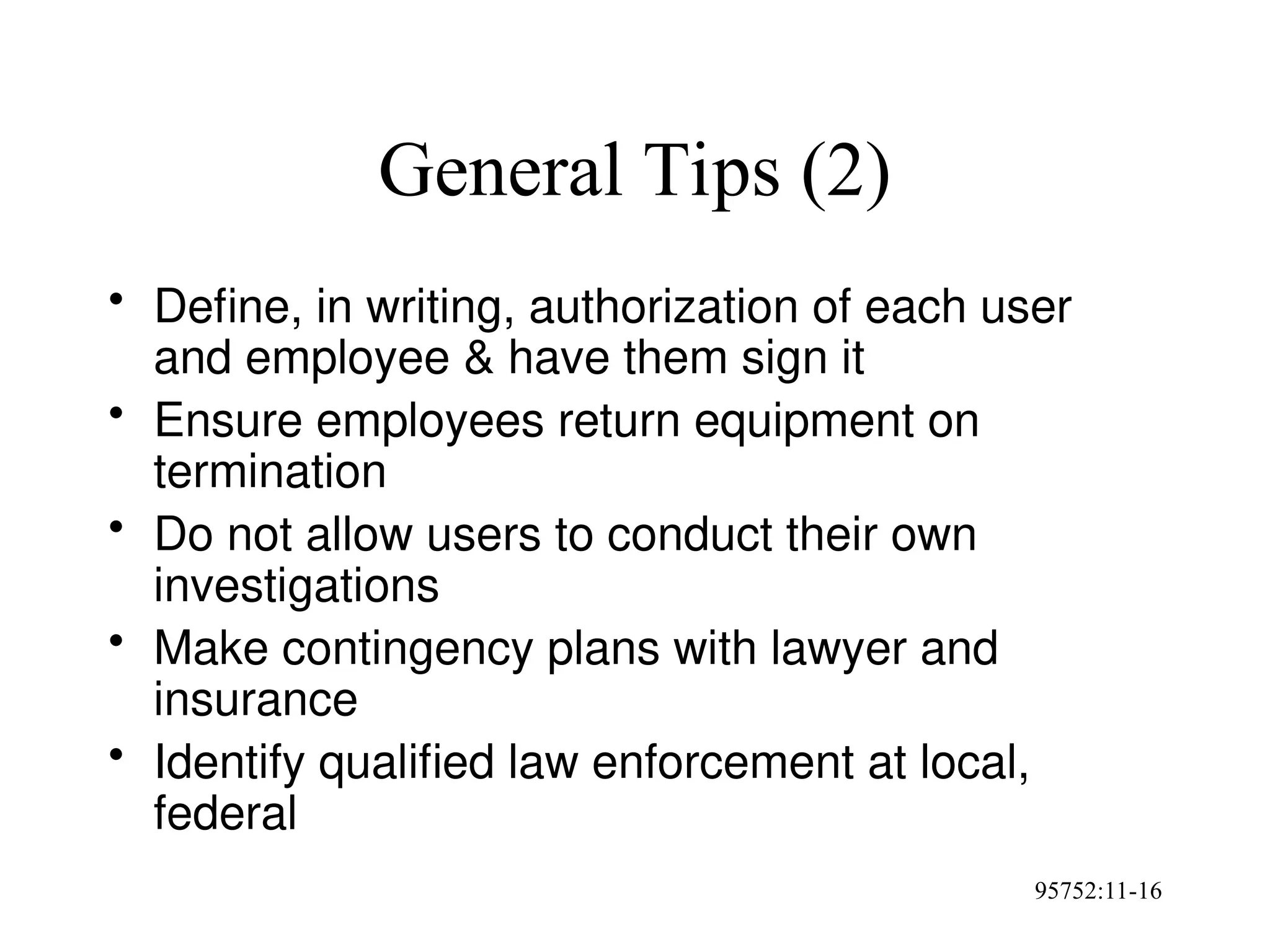 95752:11-16
General Tips (2)
• Define, in writing, authorization of each user
and employee & have them sign it
• Ensure employees return equipment on
termination
• Do not allow users to conduct their own
investigations
• Make contingency plans with lawyer and
insurance
• Identify qualified law enforcement at local,
federal
 