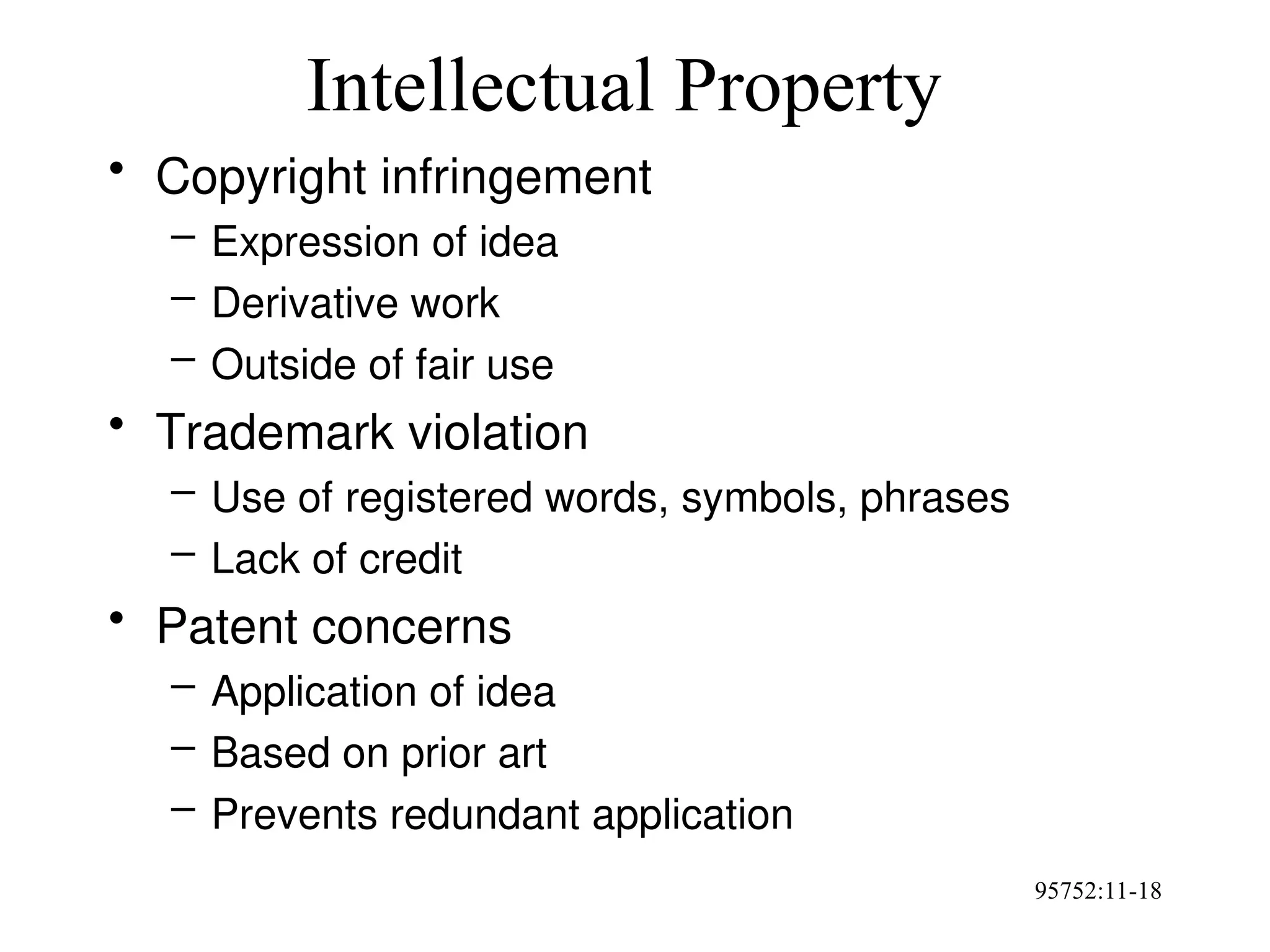 95752:11-18
Intellectual Property
• Copyright infringement
– Expression of idea
– Derivative work
– Outside of fair use
• Trademark violation
– Use of registered words, symbols, phrases
– Lack of credit
• Patent concerns
– Application of idea
– Based on prior art
– Prevents redundant application
 