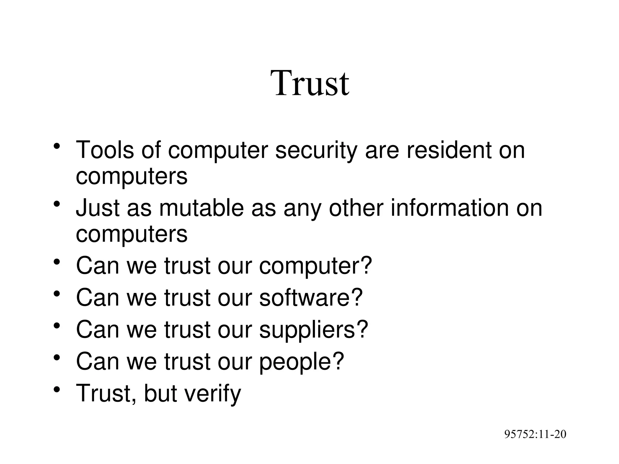 95752:11-20
Trust
• Tools of computer security are resident on
computers
• Just as mutable as any other information on
computers
• Can we trust our computer?
• Can we trust our software?
• Can we trust our suppliers?
• Can we trust our people?
• Trust, but verify
 