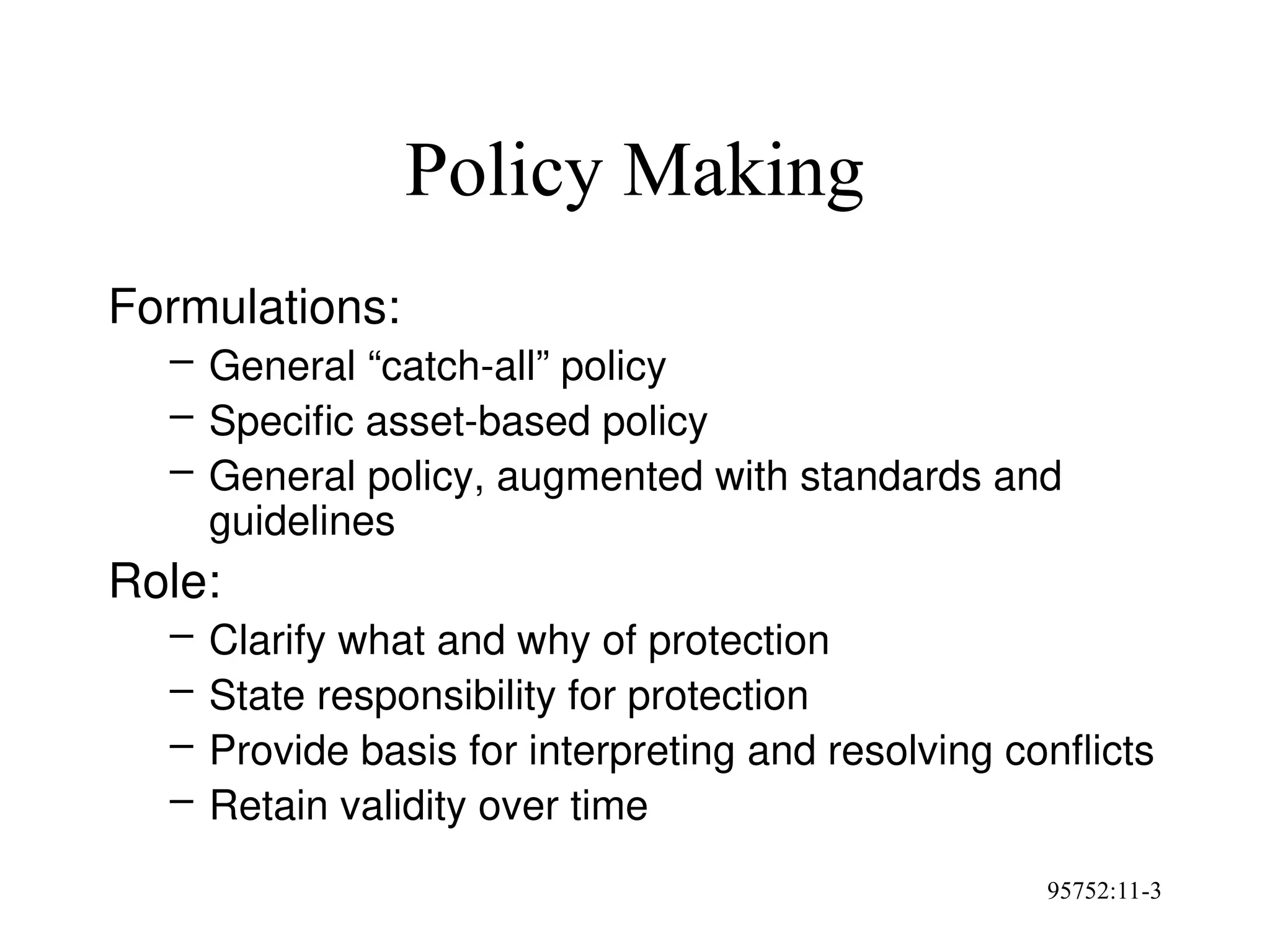 95752:11-3
Policy Making
Formulations:
– General “catch-all” policy
– Specific asset-based policy
– General policy, augmented with standards and
guidelines
Role:
– Clarify what and why of protection
– State responsibility for protection
– Provide basis for interpreting and resolving conflicts
– Retain validity over time
 