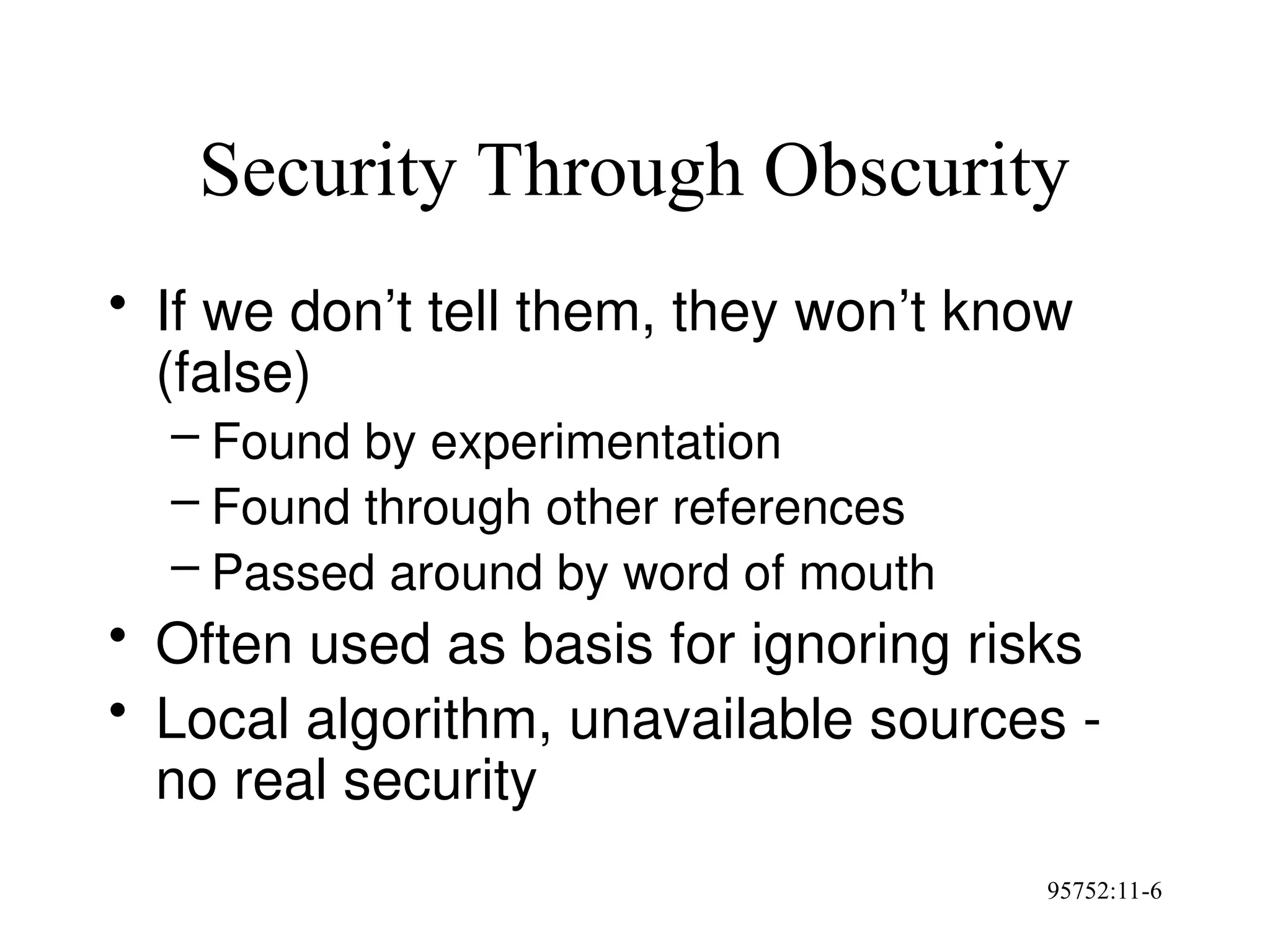95752:11-6
Security Through Obscurity
• If we don’t tell them, they won’t know
(false)
– Found by experimentation
– Found through other references
– Passed around by word of mouth
• Often used as basis for ignoring risks
• Local algorithm, unavailable sources -
no real security
 