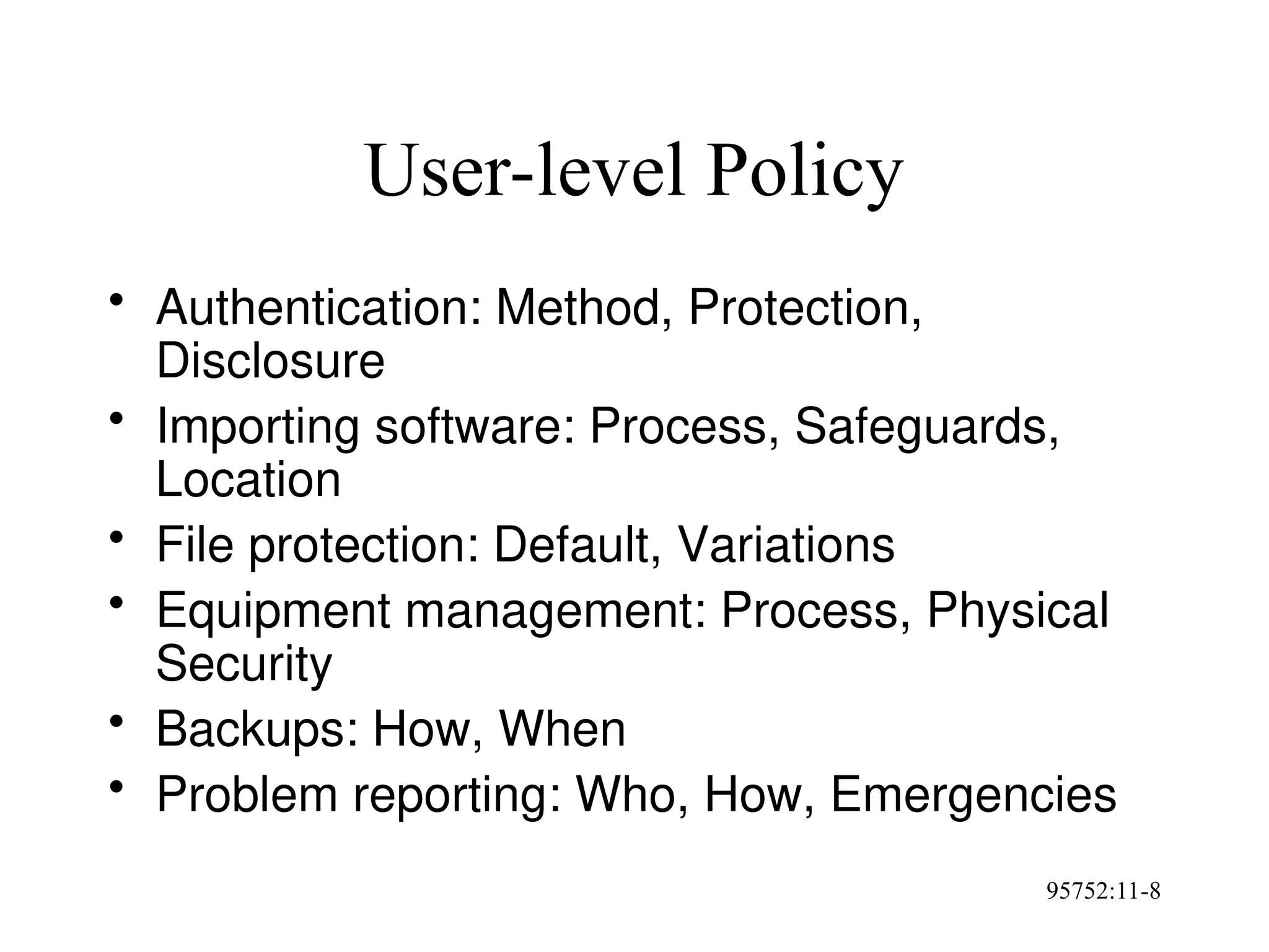95752:11-8
User-level Policy
• Authentication: Method, Protection,
Disclosure
• Importing software: Process, Safeguards,
Location
• File protection: Default, Variations
• Equipment management: Process, Physical
Security
• Backups: How, When
• Problem reporting: Who, How, Emergencies
 