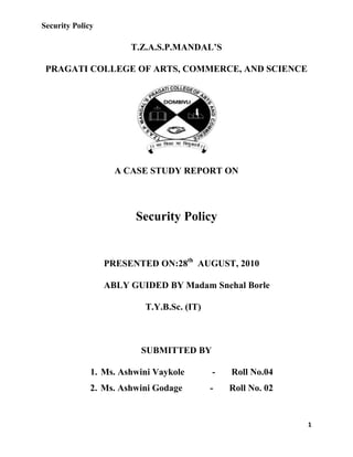 T.Z.A.S.P.MANDAL’S<br />PRAGATI COLLEGE OF ARTS, COMMERCE, AND SCIENCE<br />A CASE STUDY REPORT ON<br />Security Policy<br />PRESENTED ON:28th  AUGUST, 2010<br />ABLY GUIDED BY Madam Snehal Borle<br />T.Y.B.Sc. (IT)<br />SUBMITTED BY<br />,[object Object]