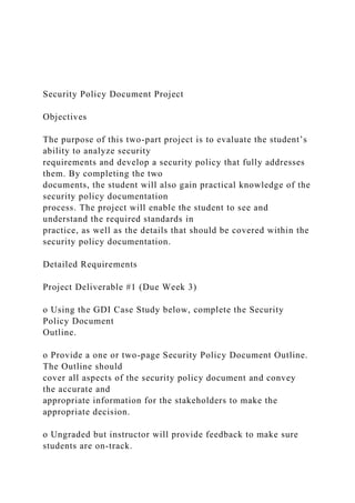 Security Policy Document Project
Objectives
The purpose of this two-part project is to evaluate the student’s
ability to analyze security
requirements and develop a security policy that fully addresses
them. By completing the two
documents, the student will also gain practical knowledge of the
security policy documentation
process. The project will enable the student to see and
understand the required standards in
practice, as well as the details that should be covered within the
security policy documentation.
Detailed Requirements
Project Deliverable #1 (Due Week 3)
o Using the GDI Case Study below, complete the Security
Policy Document
Outline.
o Provide a one or two-page Security Policy Document Outline.
The Outline should
cover all aspects of the security policy document and convey
the accurate and
appropriate information for the stakeholders to make the
appropriate decision.
o Ungraded but instructor will provide feedback to make sure
students are on-track.
 