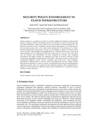 David C. Wyld (Eds) : ICCSEA, SPPR, CSIA, WimoA - 2013
pp. 01–09, 2013. © CS & IT-CSCP 2013 DOI : 10.5121/csit.2013.3501
SECURITY POLICY ENFORCEMENT IN
CLOUD INFRASTRUCTURE
Arijit Ukil1
, Ajanta De Sarkar2
and Debasish Jana3
1
Innovation Lab, Tata Consultancy Services, Kolkata, India
2,3
Birla Institute of Technology, Mesra Kolkata Campus, Kolkata, India
1
arijit.ukil@tcs.com, 2
adsarkar@bitmesra.ac.in,
3
djana@alumni.uwaterloo.ca
ABSTRACT
Cloud computing is a computing environment consisting of different facilitating components like
hardware, software, firmware, networking, and services. Internet or a private network provides
the required backbone to deliver the cloud services. The benefits of cloud computing like “on-
demand, customized resource availability and performance management” are overpowered by
the associated security risks to the cloud system, particularly to the cloud users or clients.
Existing traditional IT and enterprise security are not adequate to address the cloud security
issues. In order to deploy different cloud applications, it is understood that security concerns of
cloud computing are to be effectively addressed. Cloud security is such an area which deals
with the concerns and vulnerabilities of cloud computing for ensuring safer computing
environment. This paper explores the challenges and issues of security concerns of cloud
computing through different standard and novel solutions. This paper proposes architecture for
incorporating different security schemes, techniques and protocols for cloud computing,
particularly in Infrastructure-as-a-Service (IaaS) and Platform-as-a-Service (PaaS) systems.
The proposed architecture is generic in nature, not dependent on the type of cloud deployment,
application agnostic and is not coupled with the underlying backbone. This would facilitate to
manage the cloud system more effectively and provide the administrator to include the specific
solution to counter the threat.
KEYWORDS
Cloud computing; security; PaaS; IaaS; authentication.
1. INTRODUCTION
Cloud computing provides a distributed computing environment comprising of heterogeneous
facilitating components like hardware, software, firmware, networking as well as services.
Challenges arise when access through the cloud infrastructure is done from a public domain like
internet. Even when privately held, security challenges prevail. Internet or even a private network
provides the required backbone to deliver the cloud services. Common cloud services are: IaaS,
PaaS, and Software-as-a-Service (SaaS), and may include other overlayed services on top of these
basic service models. The model of metered usage of infrastructure, application, data and services
bring about economy of scale, reduced computing and storage cost. However, without adequate
assessment of the capability, benefit, vulnerability and optimality, cloud computing may pose
severe challenges and threats, which can transform the immense advantages to massive risk and
catastrophic loss. The unorthodox architecture and operation of cloud operation bring in different
security and privacy vulnerabilities. Cloud security helps in delivering the resilience for different
attacks to disrupt the confidentiality, integrity and availability of cloud information and user data.
 