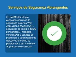 Serviços de Segurança Abrangentes 
O LoadMaster integra 
avançados recursos de 
segurança incluindo Web 
Application Firewall (WAF), 
segurança de borda, IPS/IDS 
por camada 7, mitigação 
contra DDoSe serviços de 
publicação e autenticação de 
aplicativos em todas as 
plataformas e em Hardware 
Appliances selecionadas. 
 
