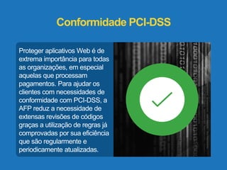 Conformidade PCI-DSS 
Proteger aplicativos Web é de 
extrema importância para todas 
as organizações, em especial 
aquelas que processam 
pagamentos. Para ajudar os 
clientes com necessidades de 
conformidade com PCI-DSS, a 
AFP reduz a necessidade de 
extensas revisões de códigos 
graças a utilização de regras já 
comprovadas por sua eficiência 
que são regularmente e 
periodicamente atualizadas. 
 