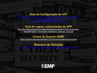Guia de Configuração do AFP 
http://kemptechnologies.com/files/assets/documentation/web-application-firewall/ 
Feature_Description- 
Application_Firewall_Pack_Custom_Rules.pdf 
Guia de regras customizadas do AFP 
http://kemptechnologies.com/files/assets/documentation/web-application-firewall/ 
Feature_Description-Application_Firewall_Pack.pdf 
Centro de Suporte KEMP 
https://support.kemptechnologies.com/hc/communities/public/topics 
Resumo da Solução 
http://kemptechnologies.com/files/assets/data-sheets/KEMP-WAF.pdf 
