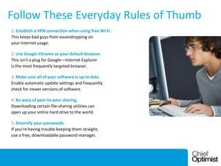 Follow These Everyday Rules of Thumb
1. Establish a VPN connection when using free Wi-Fi.
This keeps bad guys from eavesdropping on
your internet usage.
2. Use Google Chrome as your default browser.
This isn’t a plug for Google—Internet Explorer
is the most frequently targeted browser.
3. Make sure all of your software is up to date.
Enable automatic update settings and frequently
check for newer versions of software.
4. Be wary of peer-to-peer sharing.
Downloading certain file-sharing utilities can
open up your entire hard drive to the world.
5. Diversify your passwords.
If you’re having trouble keeping them straight,
use a free, downloadable password manager.

December 3, 2013

10

 