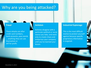 Why are you being attacked?

Fraud

Activism

Industrial Espionage

These attacks are after
credit card numbers,
bank accounts, pass-words
… anything they can use
themselves or
sell for profit.

Activists disagree with a
particular political or social
stance you take, and want
only to create chaos and
embarrass your company
until you’ve learned your
lesson.

This is the most difficult
motive to protect yourself
against because specific
proprietary information
is targeted.

December 3, 2013

4

 
