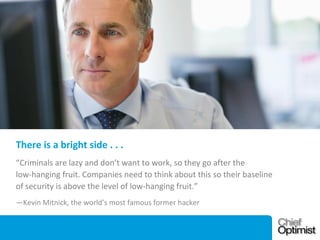 There is a bright side . . .
“Criminals are lazy and don’t want to work, so they go after the
low-hanging fruit. Companies need to think about this so their baseline
of security is above the level of low-hanging fruit.”
—Kevin Mitnick, the world’s most famous former hacker

 