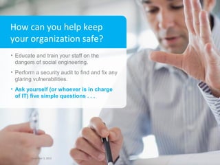 How can you help keep
your organization safe?
• Educate and train your staff on the
dangers of social engineering.
• Perform a security audit to find and fix any
glaring vulnerabilities.
• Ask yourself (or whoever is in charge
of IT) five simple questions . . .

8

December 3, 2013 3, 2013
December

Xerox Internal Use Only

8

 