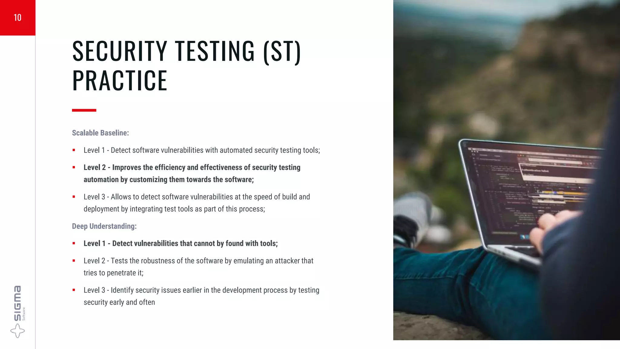 10
SECURITY TESTING (ST)
PRACTICE
—
Scalable Baseline:
 Level 1 - Detect software vulnerabilities with automated security testing tools;
 Level 2 - Improves the efficiency and effectiveness of security testing
automation by customizing them towards the software;
 Level 3 - Allows to detect software vulnerabilities at the speed of build and
deployment by integrating test tools as part of this process;
Deep Understanding:
 Level 1 - Detect vulnerabilities that cannot by found with tools;
 Level 2 - Tests the robustness of the software by emulating an attacker that
tries to penetrate it;
 Level 3 - Identify security issues earlier in the development process by testing
security early and often
 