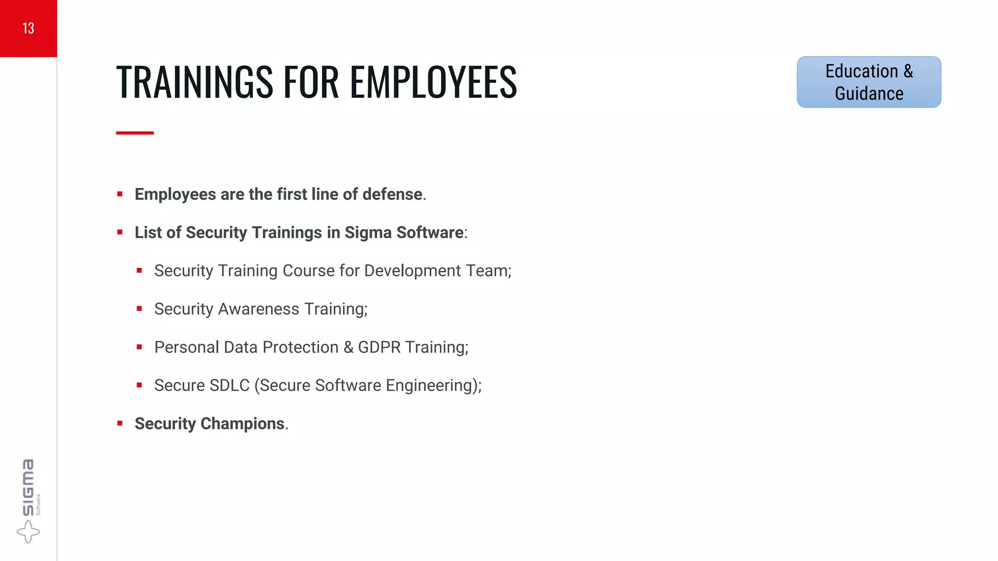  Employees are the first line of defense.
 List of Security Trainings in Sigma Software:
 Security Training Course for Development Team;
 Security Awareness Training;
 Personal Data Protection & GDPR Training;
 Secure SDLC (Secure Software Engineering);
 Security Champions.
TRAININGS FOR EMPLOYEES
—
13
Education &
Guidance
 
