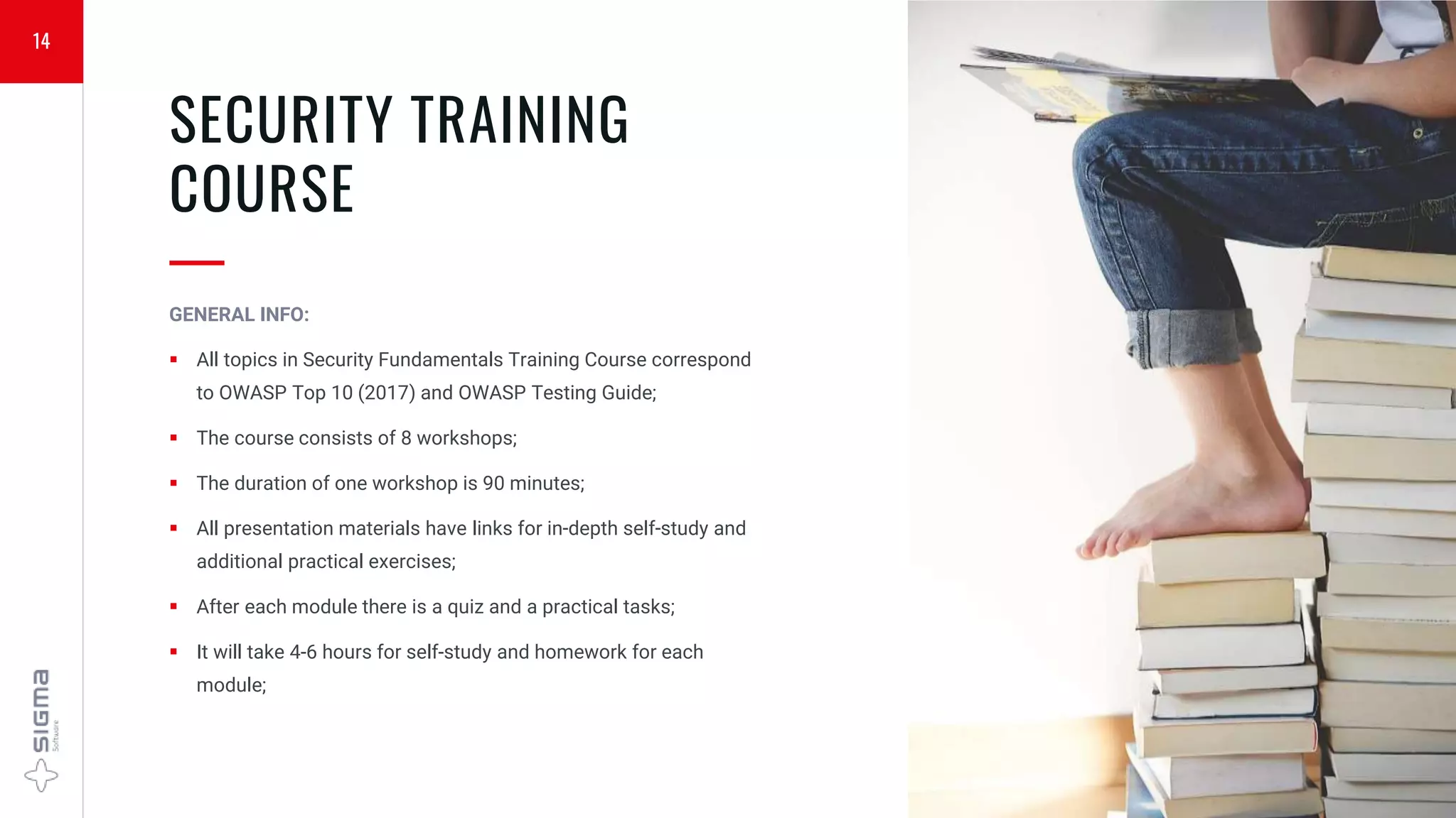 14
SECURITY TRAINING
COURSE
—
GENERAL INFO:
 All topics in Security Fundamentals Training Course correspond
to OWASP Top 10 (2017) and OWASP Testing Guide;
 The course consists of 8 workshops;
 The duration of one workshop is 90 minutes;
 All presentation materials have links for in-depth self-study and
additional practical exercises;
 After each module there is a quiz and a practical tasks;
 It will take 4-6 hours for self-study and homework for each
module;
 