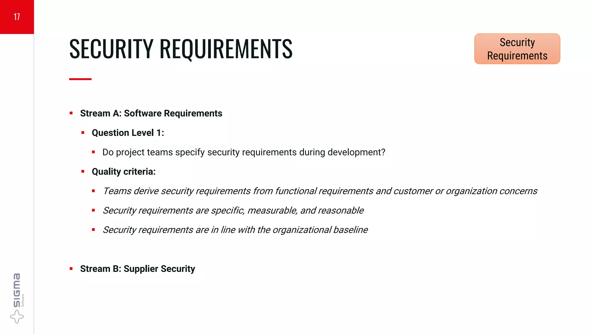  Stream A: Software Requirements
 Question Level 1:
 Do project teams specify security requirements during development?
 Quality criteria:
 Teams derive security requirements from functional requirements and customer or organization concerns
 Security requirements are specific, measurable, and reasonable
 Security requirements are in line with the organizational baseline
 Stream B: Supplier Security
SECURITY REQUIREMENTS
—
17
Security
Requirements
 