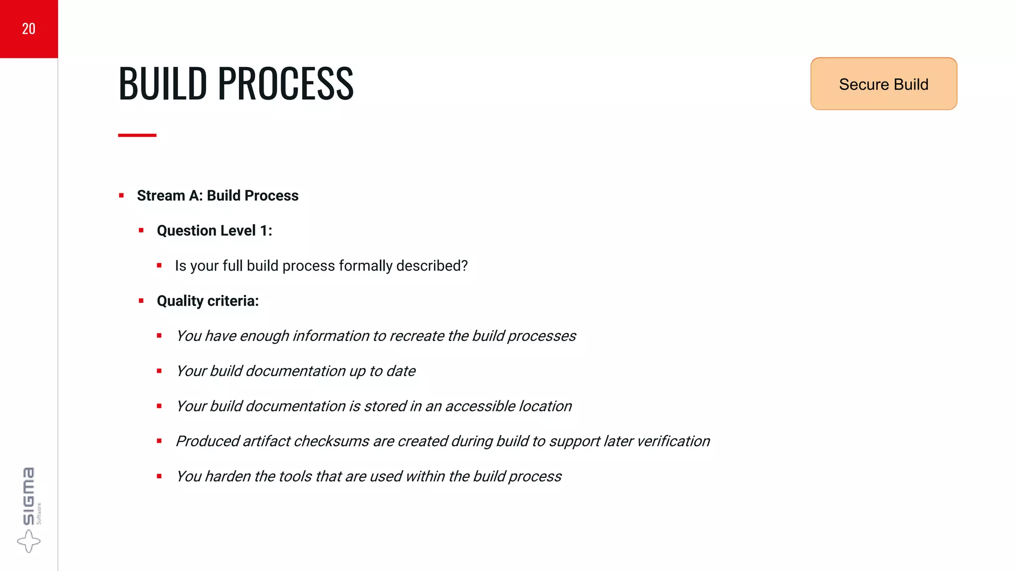  Stream A: Build Process
 Question Level 1:
 Is your full build process formally described?
 Quality criteria:
 You have enough information to recreate the build processes
 Your build documentation up to date
 Your build documentation is stored in an accessible location
 Produced artifact checksums are created during build to support later verification
 You harden the tools that are used within the build process
BUILD PROCESS
—
20
Security
Requirements
Secure Build
 