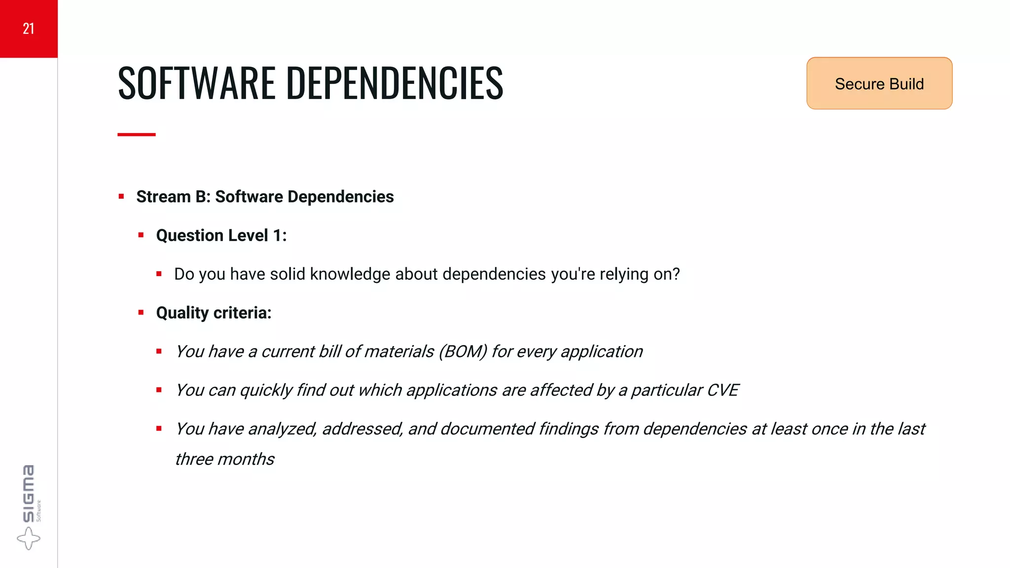  Stream B: Software Dependencies
 Question Level 1:
 Do you have solid knowledge about dependencies you're relying on?
 Quality criteria:
 You have a current bill of materials (BOM) for every application
 You can quickly find out which applications are affected by a particular CVE
 You have analyzed, addressed, and documented findings from dependencies at least once in the last
three months
SOFTWARE DEPENDENCIES
—
21
Security
Requirements
Secure Build
 