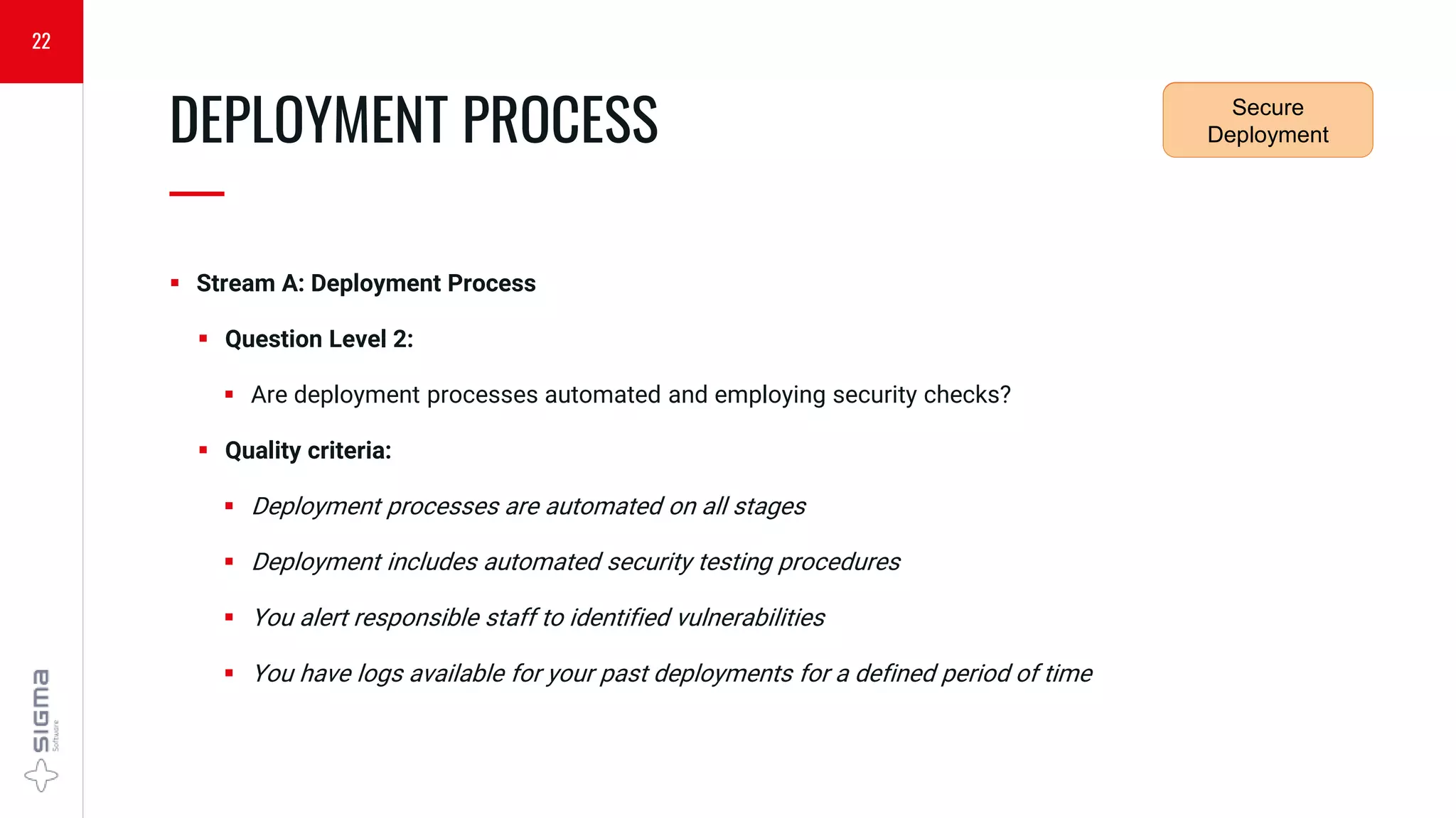  Stream A: Deployment Process
 Question Level 2:
 Are deployment processes automated and employing security checks?
 Quality criteria:
 Deployment processes are automated on all stages
 Deployment includes automated security testing procedures
 You alert responsible staff to identified vulnerabilities
 You have logs available for your past deployments for a defined period of time
DEPLOYMENT PROCESS
—
22
Security
Requirements
Secure
Deployment
 