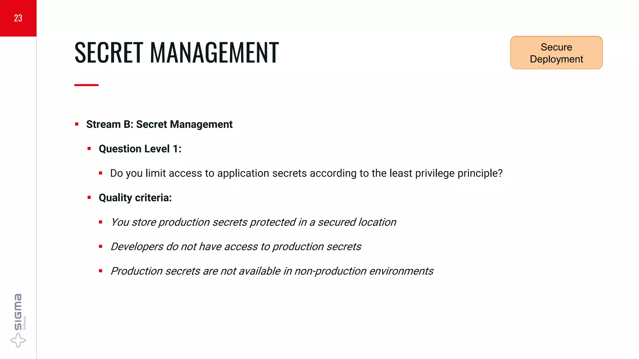  Stream B: Secret Management
 Question Level 1:
 Do you limit access to application secrets according to the least privilege principle?
 Quality criteria:
 You store production secrets protected in a secured location
 Developers do not have access to production secrets
 Production secrets are not available in non-production environments
SECRET MANAGEMENT
—
23
Security
Requirements
Secure
Deployment
 