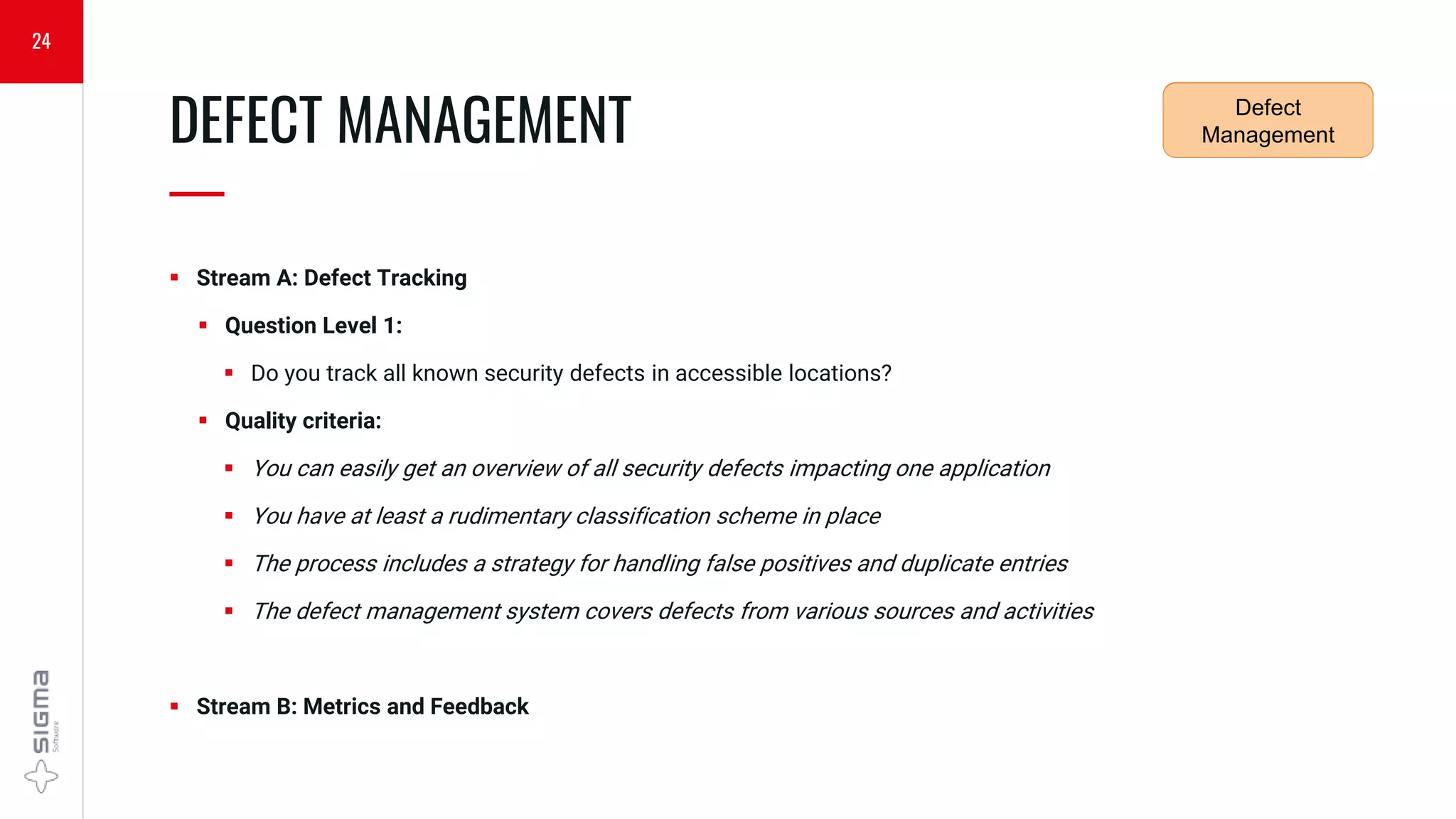  Stream A: Defect Tracking
 Question Level 1:
 Do you track all known security defects in accessible locations?
 Quality criteria:
 You can easily get an overview of all security defects impacting one application
 You have at least a rudimentary classification scheme in place
 The process includes a strategy for handling false positives and duplicate entries
 The defect management system covers defects from various sources and activities
 Stream B: Metrics and Feedback
DEFECT MANAGEMENT
—
24
Security
Requirements
Defect
Management
 