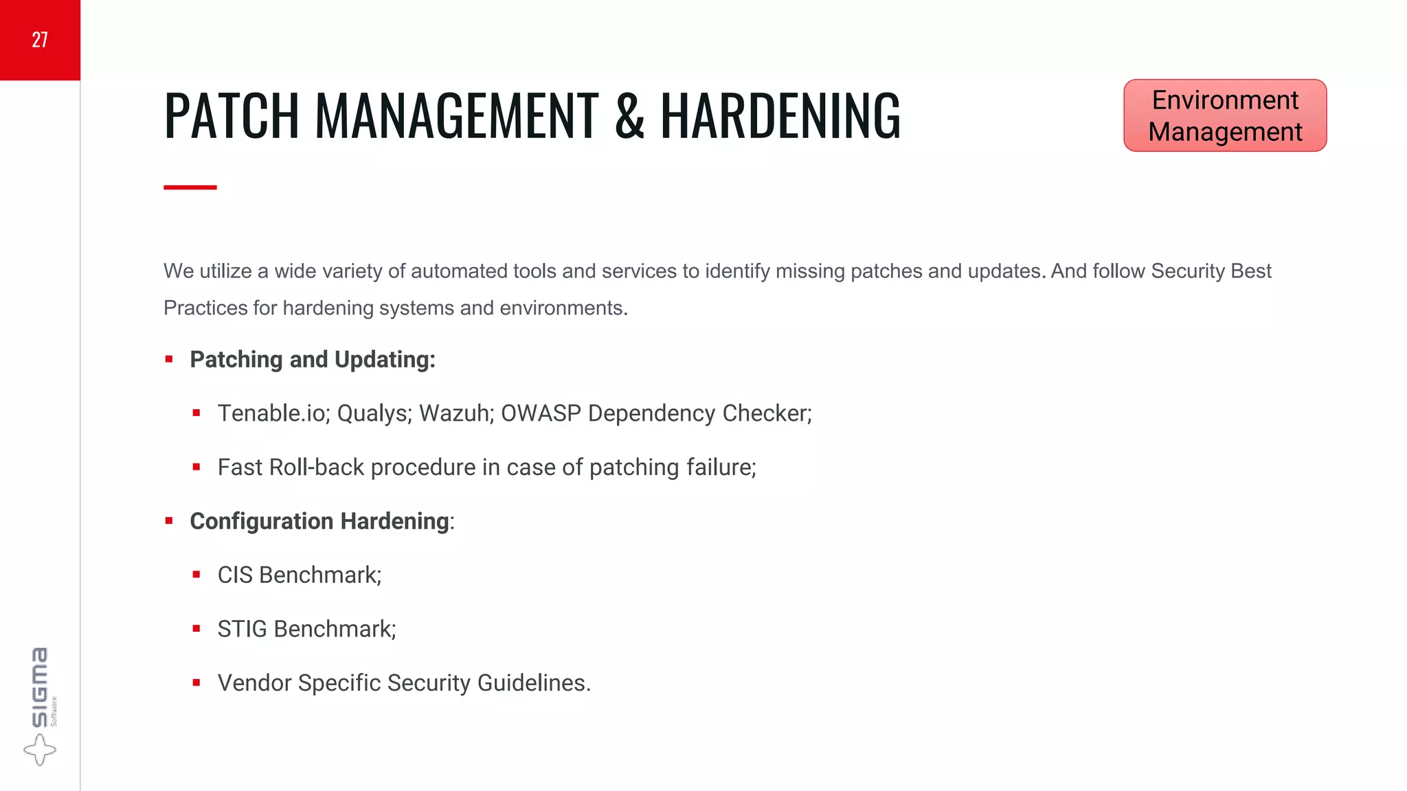 We utilize a wide variety of automated tools and services to identify missing patches and updates. And follow Security Best
Practices for hardening systems and environments.
 Patching and Updating:
 Tenable.io; Qualys; Wazuh; OWASP Dependency Checker;
 Fast Roll-back procedure in case of patching failure;
 Configuration Hardening:
 CIS Benchmark;
 STIG Benchmark;
 Vendor Specific Security Guidelines.
PATCH MANAGEMENT & HARDENING
—
27
Environment
Management
 