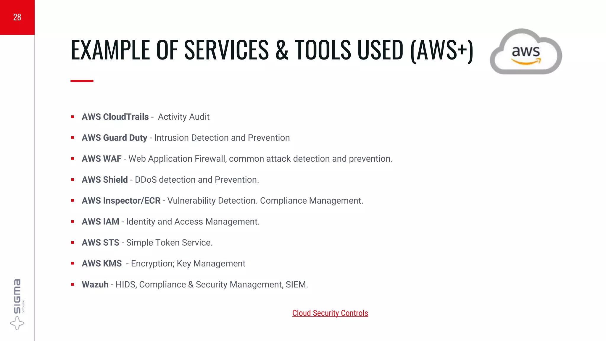  AWS CloudTrails - Activity Audit
 AWS Guard Duty - Intrusion Detection and Prevention
 AWS WAF - Web Application Firewall, common attack detection and prevention.
 AWS Shield - DDoS detection and Prevention.
 AWS Inspector/ECR - Vulnerability Detection. Compliance Management.
 AWS IAM - Identity and Access Management.
 AWS STS - Simple Token Service.
 AWS KMS - Encryption; Key Management
 Wazuh - HIDS, Compliance & Security Management, SIEM.
EXAMPLE OF SERVICES & TOOLS USED (AWS+)
—
28
Cloud Security Controls
 