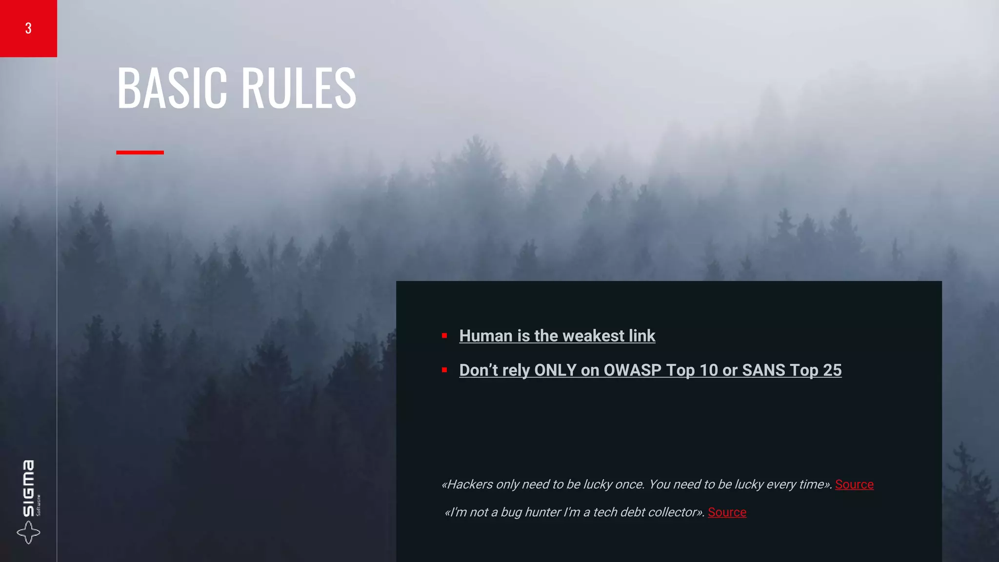 BASIC RULES
—
 Human is the weakest link
 Don’t rely ONLY on OWASP Top 10 or SANS Top 25
«Hackers only need to be lucky once. You need to be lucky every time». Source
«I'm not a bug hunter I'm a tech debt collector». Source
3
 
