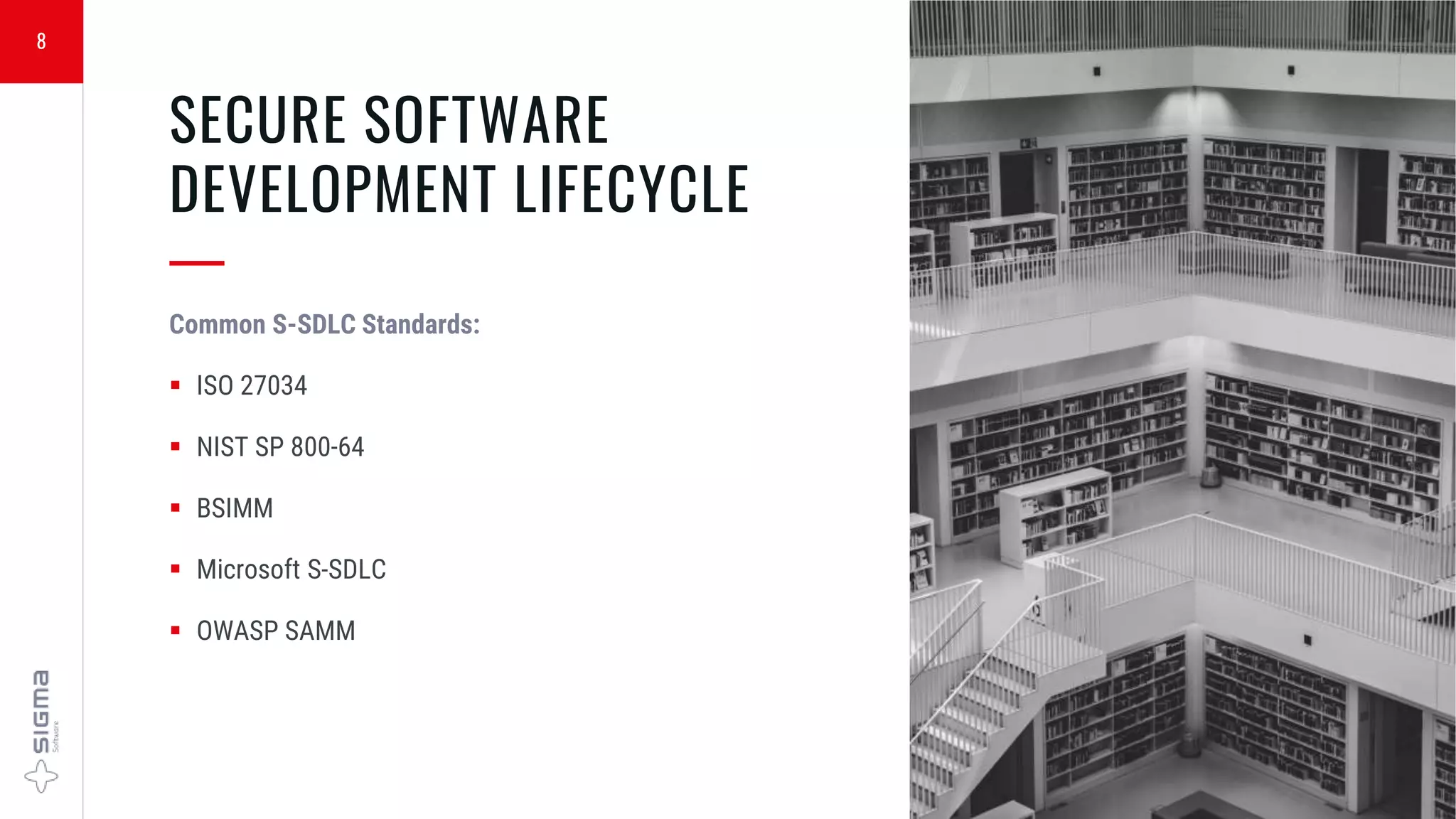 8
SECURE SOFTWARE
DEVELOPMENT LIFECYCLE
—
Common S-SDLC Standards:
 ISO 27034
 NIST SP 800-64
 BSIMM
 Microsoft S-SDLC
 OWASP SAMM
 