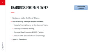  Employees are the first line of defense.
 List of Security Trainings in Sigma Software:
 Security Training Course for Development Team;
 Security Awareness Training;
 Personal Data Protection & GDPR Training;
 Secure SDLC (Secure Software Engineering);
 Security Champions.
TRAININGS FOR EMPLOYEES
—
13
Education &
Guidance
 