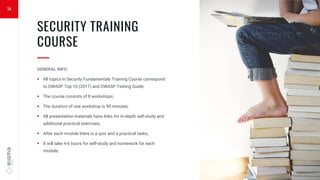 14
SECURITY TRAINING
COURSE
—
GENERAL INFO:
 All topics in Security Fundamentals Training Course correspond
to OWASP Top 10 (2017) and OWASP Testing Guide;
 The course consists of 8 workshops;
 The duration of one workshop is 90 minutes;
 All presentation materials have links for in-depth self-study and
additional practical exercises;
 After each module there is a quiz and a practical tasks;
 It will take 4-6 hours for self-study and homework for each
module;
 