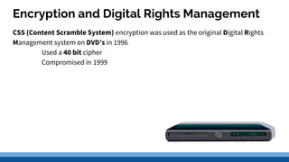 Encryption and Digital Rights Management
CSS (Content Scramble System) encryption was used as the original Digital Rights
Management system on DVD’s in 1996
Used a 40 bit cipher
Compromised in 1999
 
