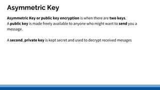 Asymmetric Key
Asymmetric Key or public key encryption is when there are two keys.
A public key is made freely available to anyone who might want to send you a
message.
A second, private key is kept secret and used to decrypt received mesages
 