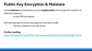 Public Key Encryption & Malware
Some malware (ransomware) such as CryptoLocker will encrypt the contents of
infected machines
It uses RSA encryption
Will only decrypt the drive once payment has been made
The key is held on a private server
Further reading:
https://traxarmstrong.com/free-tool-remove-cryptorbit-ransomware/#gsc.tab=0
 