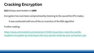 Cracking Encryption
512 bit keys were broken in 1999
Encryption has even been compromised by listening to the sound the CPU makes.
It was conducted with one of the co-inventors of the RSA algorithm
Further reading:
https://www.extremetech.com/extreme/173108-researchers-crack-the-worlds-
toughest-encryption-by-listening-to-the-tiny-sounds-made-by-your-computers-cpu
 