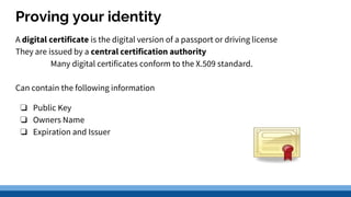 Proving your identity
A digital certificate is the digital version of a passport or driving license
They are issued by a central certification authority
Many digital certificates conform to the X.509 standard.
Can contain the following information
❏ Public Key
❏ Owners Name
❏ Expiration and Issuer
 