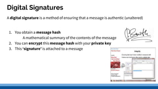 Digital Signatures
A digital signature is a method of ensuring that a message is authentic (unaltered)
1. You obtain a message hash
A mathematical summary of the contents of the message
2. You can encrypt this message hash with your private key
3. This ‘signature’ is attached to a message
 