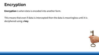 Encryption
Encryption is when data is encoded into another form.
This means that even if data is intercepted then the data is meaningless until it is
deciphered using a key.
 