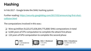 Hashing
In Feb 2017 - Google broke the SHA1 hashing system
Further reading: https://security.googleblog.com/2017/02/announcing-first-sha1-
collision.html
The computations involved in this was::
❏ Nine quintillion (9,223,372,036,854,775,808) SHA1 computations in total
❏ 6,500 years of CPU computation to complete the attack first phase
❏ 110 years of GPU computation to complete the second phase
 