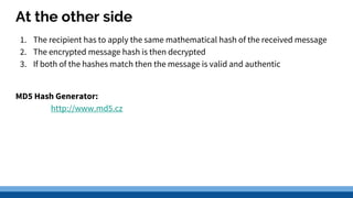 At the other side
1. The recipient has to apply the same mathematical hash of the received message
2. The encrypted message hash is then decrypted
3. If both of the hashes match then the message is valid and authentic
MD5 Hash Generator:
http://www.md5.cz
 
