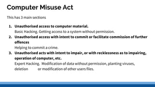 Computer Misuse Act
This has 3 main sections
1. Unauthorised access to computer material.
Basic Hacking. Getting access to a system without permission.
2. Unauthorised access with intent to commit or facilitate commission of further
offences
Helping to commit a crime.
3. Unauthorised acts with intent to impair, or with recklessness as to impairing,
operation of computer, etc.
Expert Hacking. Modification of data without permission, planting viruses,
deletion or modification of other users files.
 