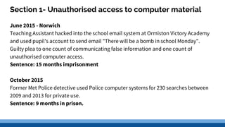 Section 1- Unauthorised access to computer material
June 2015 - Norwich
Teaching Assistant hacked into the school email system at Ormiston Victory Academy
and used pupil's account to send email "There will be a bomb in school Monday".
Guilty plea to one count of communicating false information and one count of
unauthorised computer access.
Sentence: 15 months imprisonment
October 2015
Former Met Police detective used Police computer systems for 230 searches between
2009 and 2013 for private use.
Sentence: 9 months in prison.
 