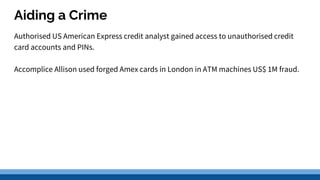 Aiding a Crime
Authorised US American Express credit analyst gained access to unauthorised credit
card accounts and PINs.
Accomplice Allison used forged Amex cards in London in ATM machines US$ 1M fraud.
 